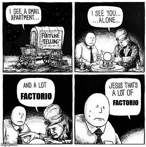 A four panel comic begins with a fortune teller’s wagon, inside a milquetoast man is having his fortune told, “I see you… alone…” the fortune teller proclaims. The man appears vaguely, ineffably, distressed. The fortune teller continues “and a lot of Factorio”, the man sweats, his inner psyche roiling, “Jesus that’s a lot of Factorio” the fortune teller finishes